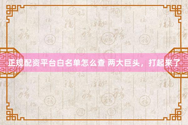 正规配资平台白名单怎么查 两大巨头，打起来了