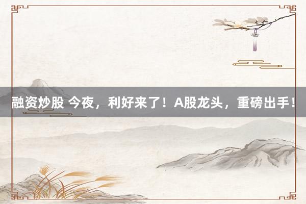 融资炒股 今夜，利好来了！A股龙头，重磅出手！